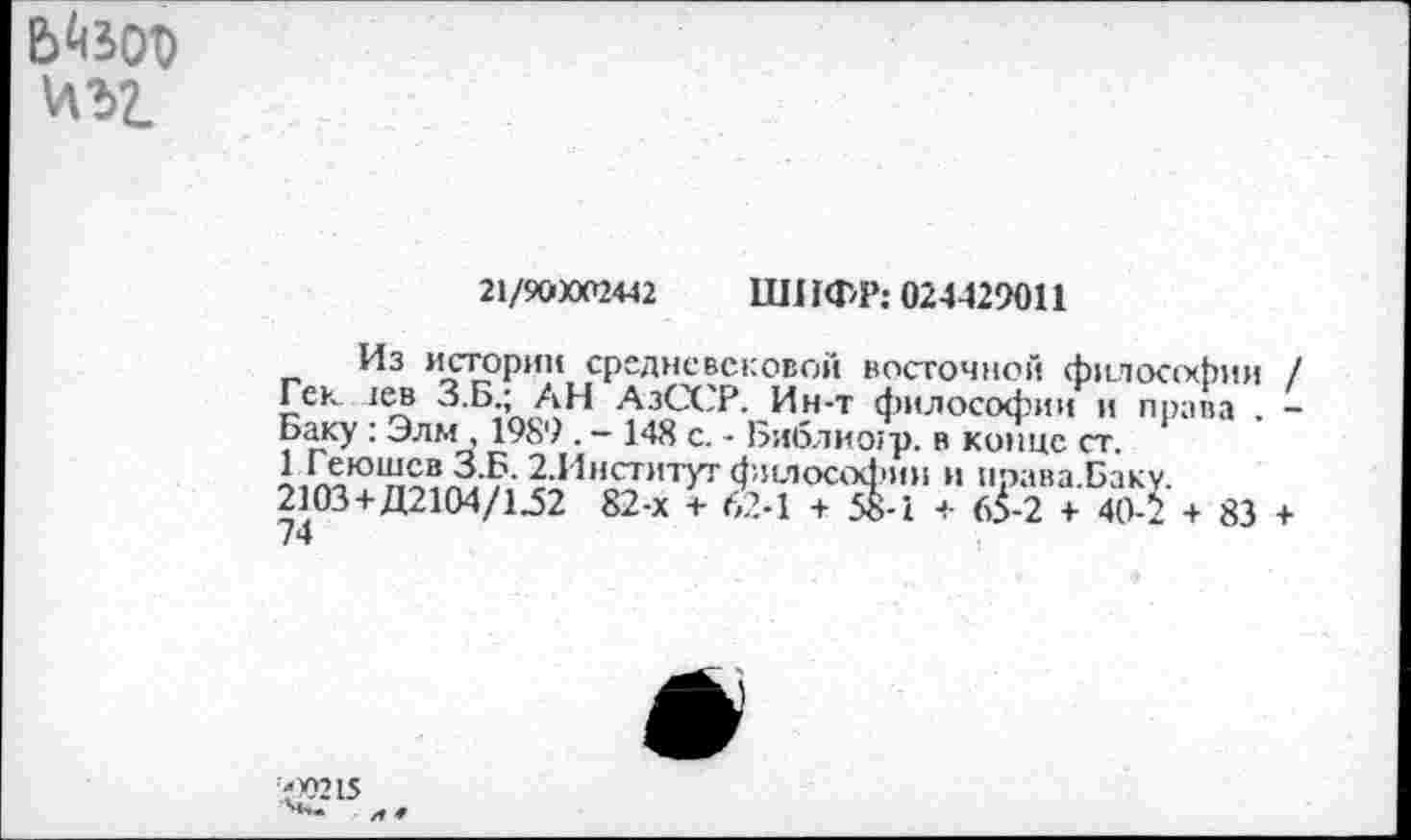 ﻿\ЛЪ1
21/900002442	ЦП 1ФР: 024429011
Из истории средневековой восточной философии / Гек лев З.Б.; АН АзССР. Ин-т философии и права . -Баку : Элм , 1989 . - 148 с. - Библиогр. в конце ст.
3-?- 2.Институг философии и ирава.Бак 2103+Д2104/1Ф2 82-х + 62-1 + 58-1 + <3-2 + 40-‘ 74
+ 83 +

?ХШ5